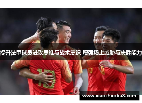 提升法甲球员进攻思维与战术意识 增强场上威胁与决胜能力