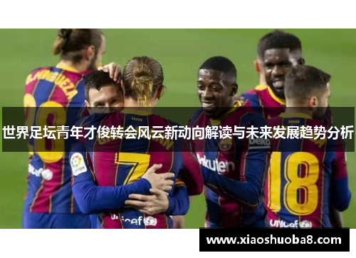 世界足坛青年才俊转会风云新动向解读与未来发展趋势分析
